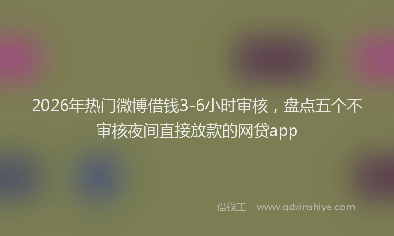 2026年热门微博借钱3-6小时审核,盘点五个不审核夜间直接放款的网贷app