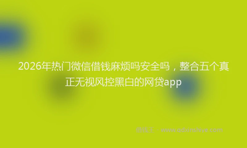 2026年热门微信借钱麻烦吗安全吗，整合五个真正无视风控黑白的网贷app