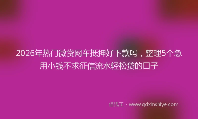 2026年热门微贷网车抵押好下款吗,整理5个急用小钱不求征信流水轻松贷的口子