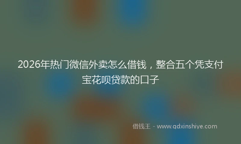2026年热门微信外卖怎么借钱，整合五个凭支付宝花呗贷款的口子