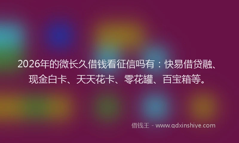 2026年的微长久借钱看征信吗有：快易借贷融、现金白卡、天天花卡、零花罐、百宝箱等。