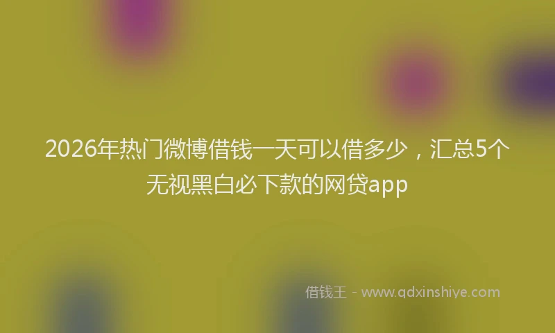 2026年热门微博借钱一天可以借多少，汇总5个无视黑白必下款的网贷app