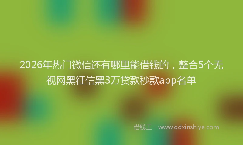 2026年热门微信还有哪里能借钱的，整合5个无视网黑征信黑3万贷款秒款app名单