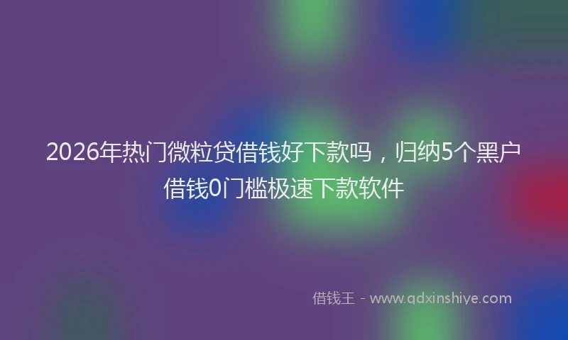 2026年热门微粒贷借钱好下款吗，归纳5个黑户借钱0门槛极速下款软件