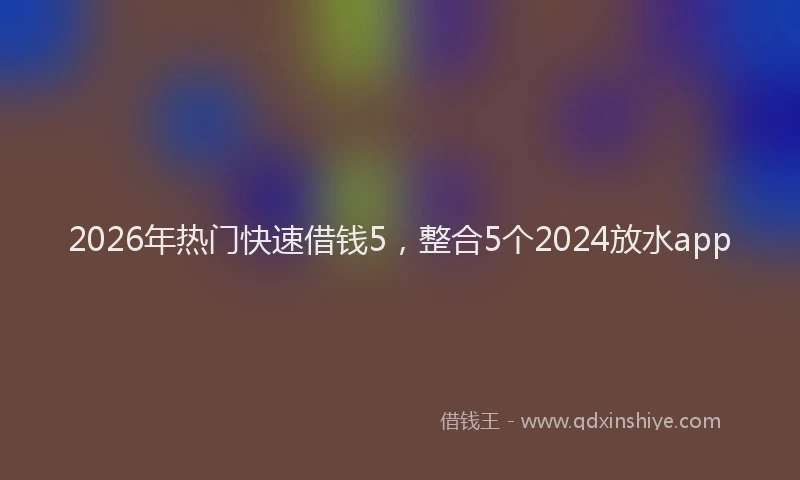 2026年热门快速借钱5，整合5个2024放水app