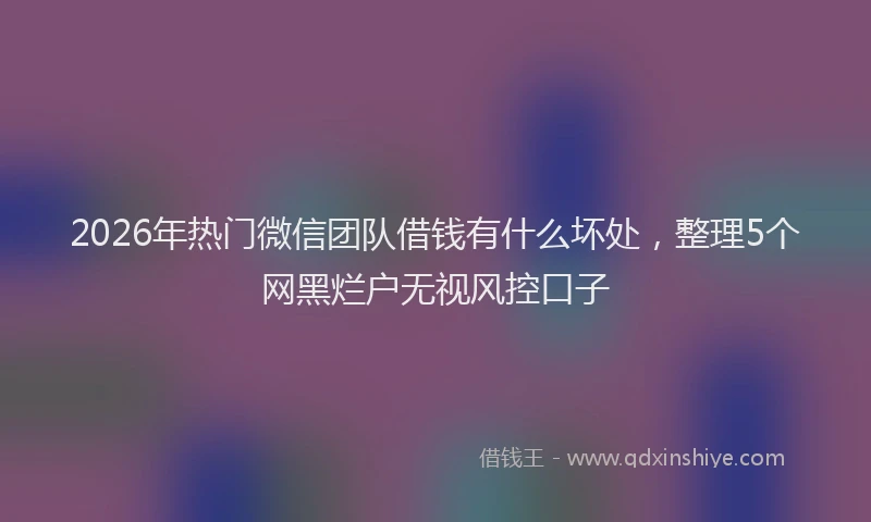 2026年热门微信团队借钱有什么坏处，整理5个网黑烂户无视风控口子