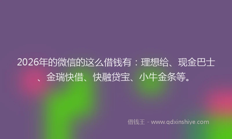 2026年的微信的这么借钱有：理想给、现金巴士、金瑞快借、快融贷宝、小牛金条等。