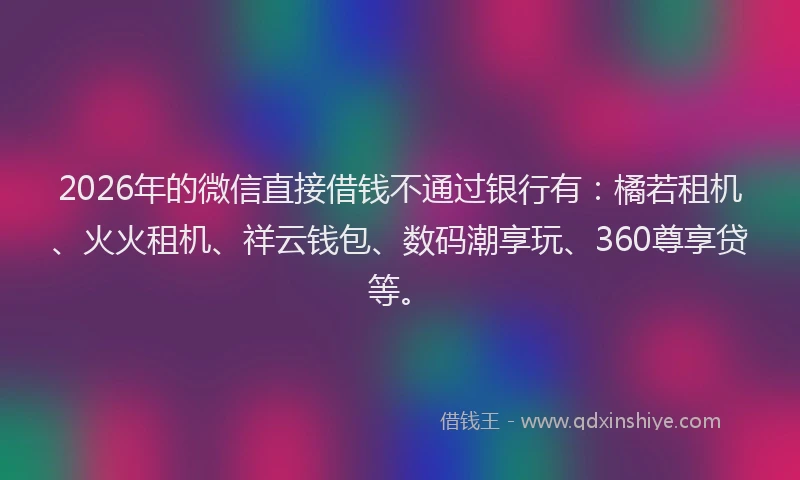 2026年的微信直接借钱不通过银行有：橘若租机、火火租机、祥云钱包、数码潮享玩、360尊享贷等。