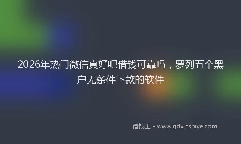 2026年热门微信真好吧借钱可靠吗，罗列五个黑户无条件下款的软件