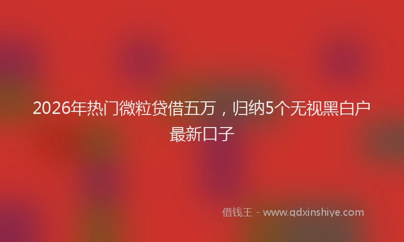 2026年热门微粒贷借五万，归纳5个无视黑白户最新口子