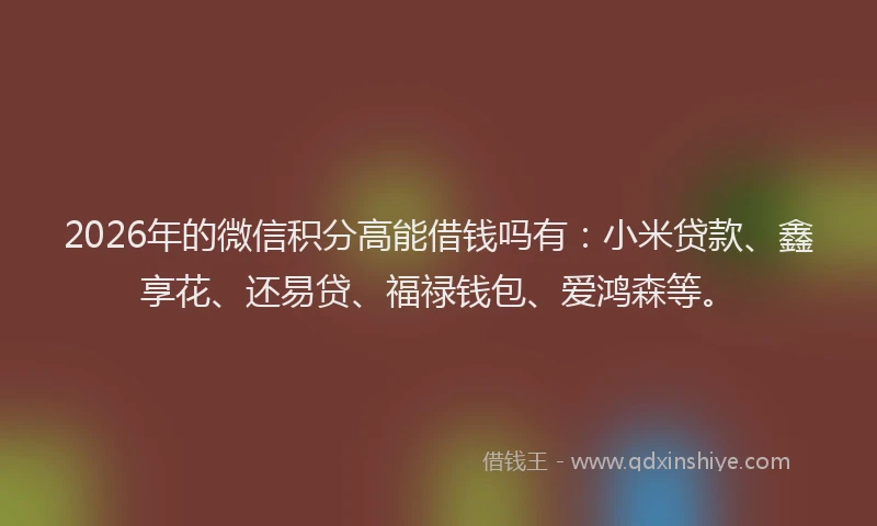 2026年的微信积分高能借钱吗有：小米贷款、鑫享花、还易贷、福禄钱包、爱鸿森等。