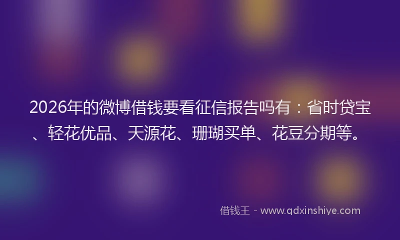 2026年的微博借钱要看征信报告吗有：省时贷宝、轻花优品、天源花、珊瑚买单、花豆分期等。