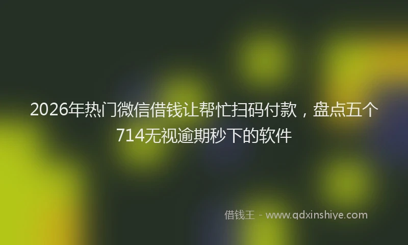 2026年热门微信借钱让帮忙扫码付款，盘点五个714无视逾期秒下的软件