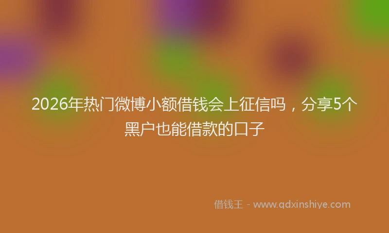 2026年热门微博小额借钱会上征信吗，分享5个黑户也能借款的口子