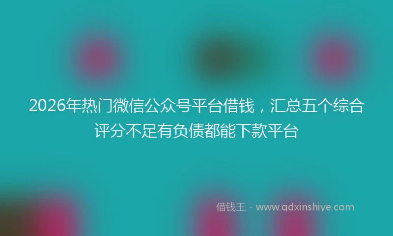 2026年热门微信公众号平台借钱，汇总五个综合评分不足有负债都能下款平台