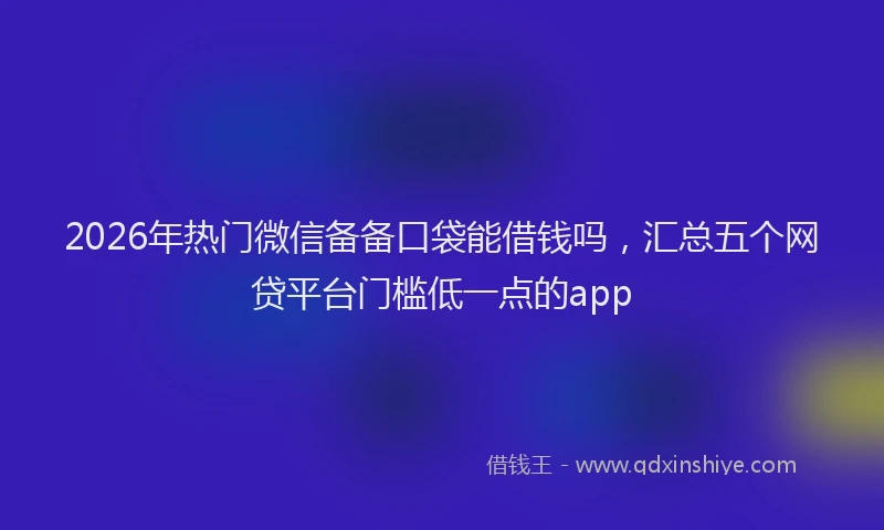 2026年热门微信备备口袋能借钱吗，汇总五个网贷平台门槛低一点的app