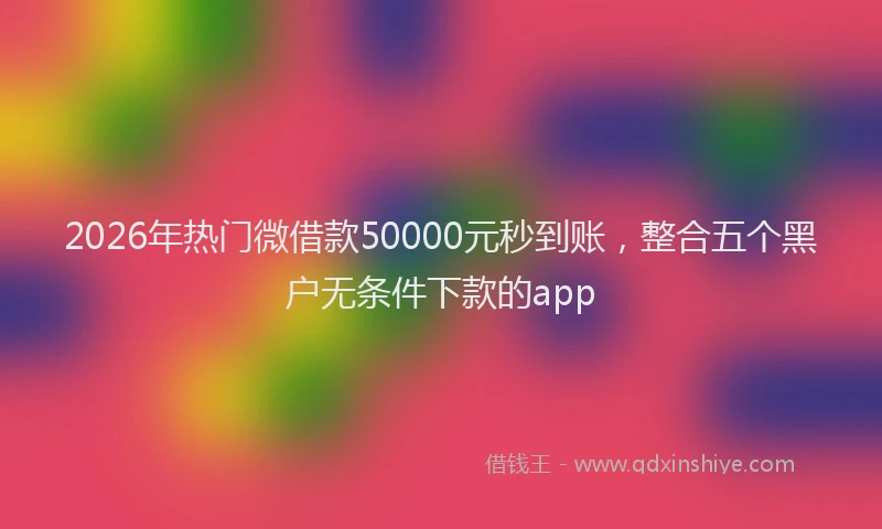 2026年热门微借款50000元秒到账,整合五个黑户无条件下款的app