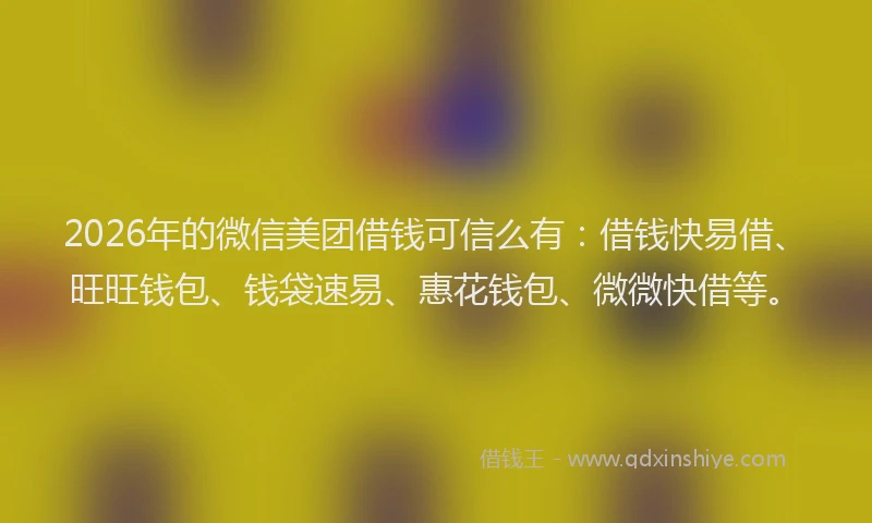 2026年的微信美团借钱可信么有：借钱快易借、旺旺钱包、钱袋速易、惠花钱包、微微快借等。