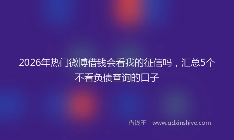 2026年热门微博借钱会看我的征信吗，汇总5个不看负债查询的口子