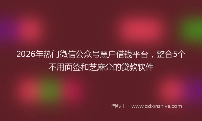 2026年热门微信公众号黑户借钱平台，整合5个不用面签和芝麻分的贷款软件