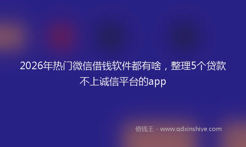 2026年热门微信借钱软件都有啥，整理5个贷款不上诚信平台的app