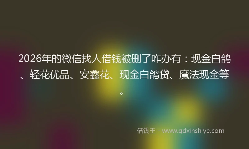 2026年的微信找人借钱被删了咋办有：现金白鸽、轻花优品、安鑫花、现金白鸽贷、魔法现金等。