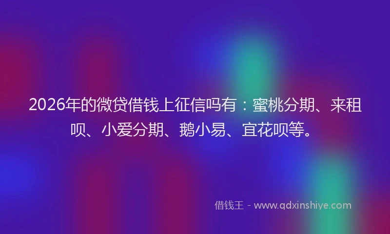 2026年的微贷借钱上征信吗有:蜜桃分期、来租呗、小爱分期、鹅小易、宜花呗等。