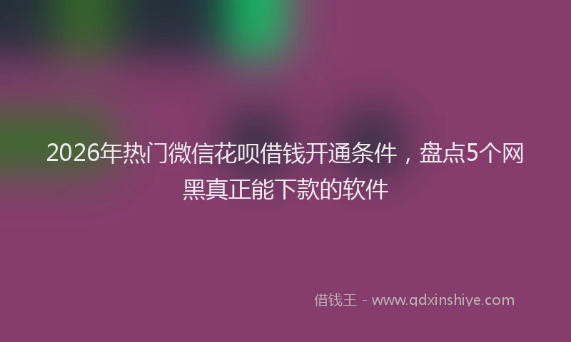 2026年热门微信花呗借钱开通条件，盘点5个网黑真正能下款的软件
