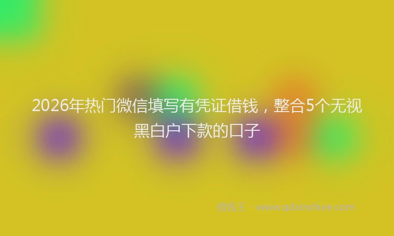 2026年热门微信填写有凭证借钱，整合5个无视黑白户下款的口子