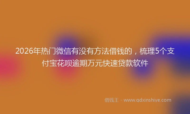 2026年热门微信有没有方法借钱的，梳理5个支付宝花呗逾期万元快速贷款软件