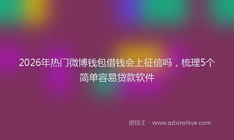 2026年热门微博钱包借钱会上征信吗，梳理5个简单容易贷款软件