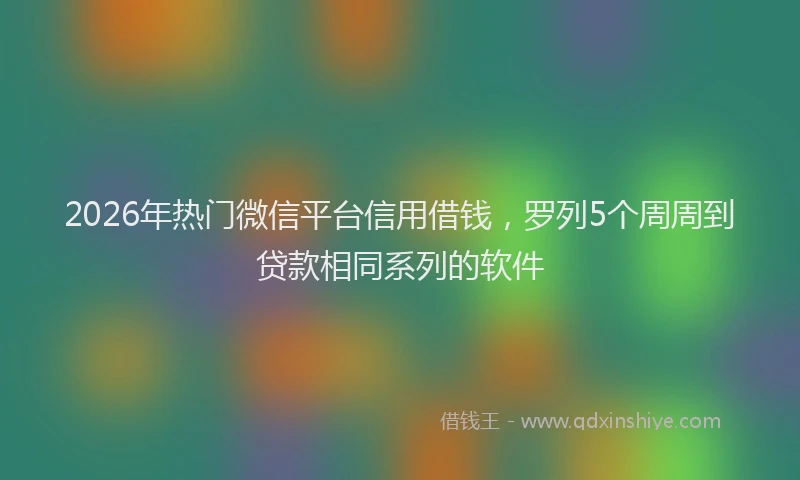 2026年热门微信平台信用借钱，罗列5个周周到贷款相同系列的软件