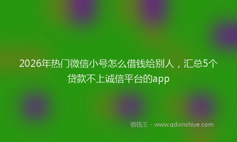 2026年热门微信小号怎么借钱给别人，汇总5个贷款不上诚信平台的app