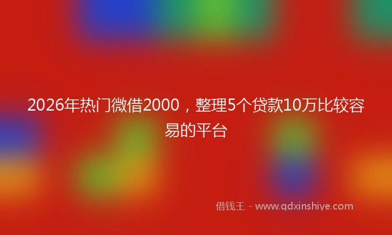 2026年热门微借2000，整理5个贷款10万比较容易的平台