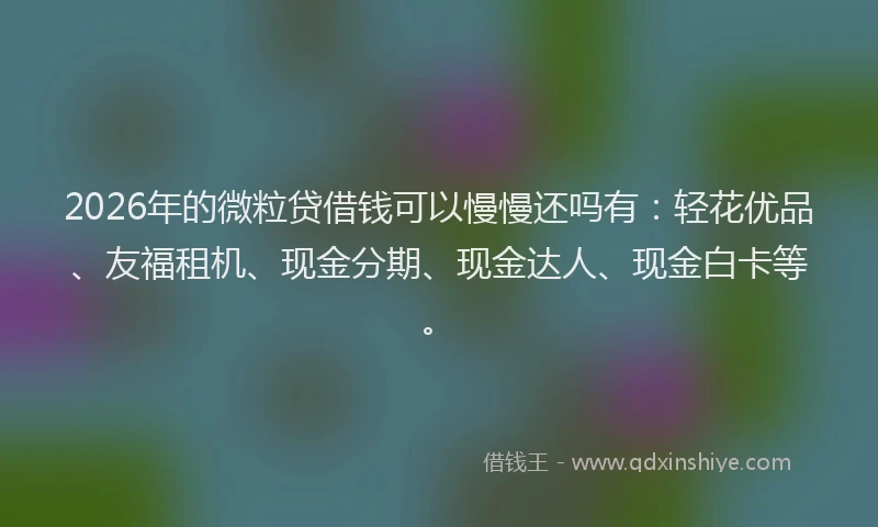 2026年的微粒贷借钱可以慢慢还吗有：轻花优品、友福租机、现金分期、现金达人、现金白卡等。