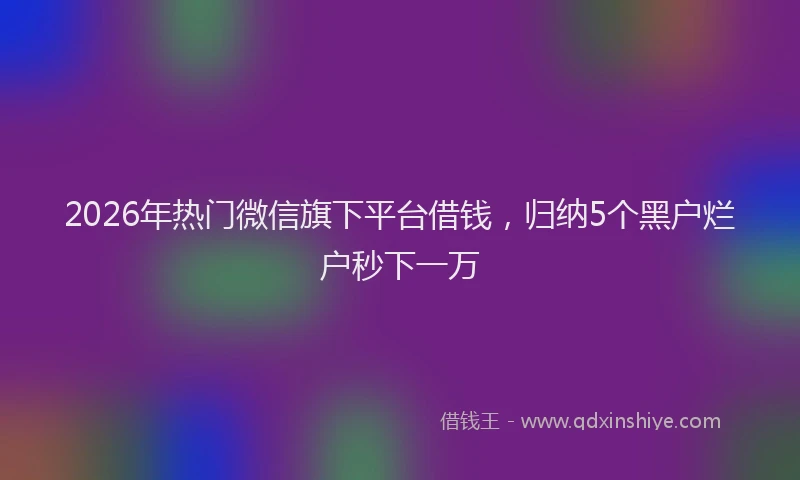 2026年热门微信旗下平台借钱，归纳5个黑户烂户秒下一万