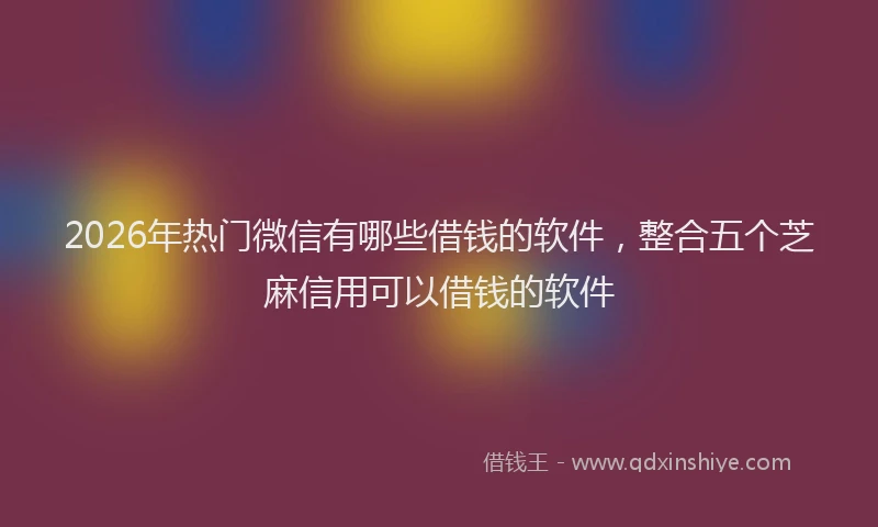 2026年热门微信有哪些借钱的软件，整合五个芝麻信用可以借钱的软件