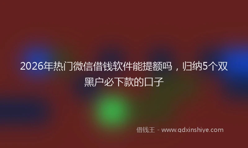 2026年热门微信借钱软件能提额吗,归纳5个双黑户必下款的口子