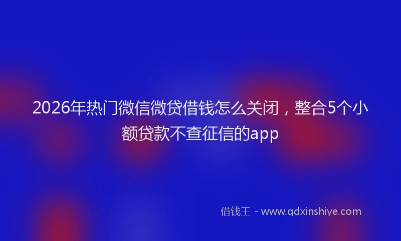 2026年热门微信微贷借钱怎么关闭，整合5个小额贷款不查征信的app