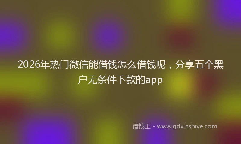 2026年热门微信能借钱怎么借钱呢，分享五个黑户无条件下款的app