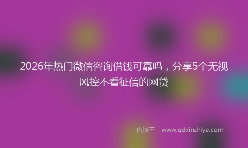 2026年热门微信咨询借钱可靠吗，分享5个无视风控不看征信的网贷