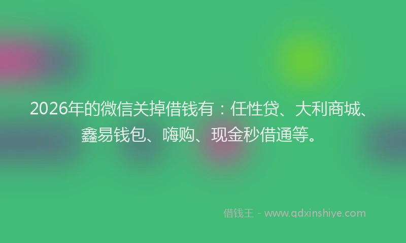 2026年的微信关掉借钱有：任性贷、大利商城、鑫易钱包、嗨购、现金秒借通等。