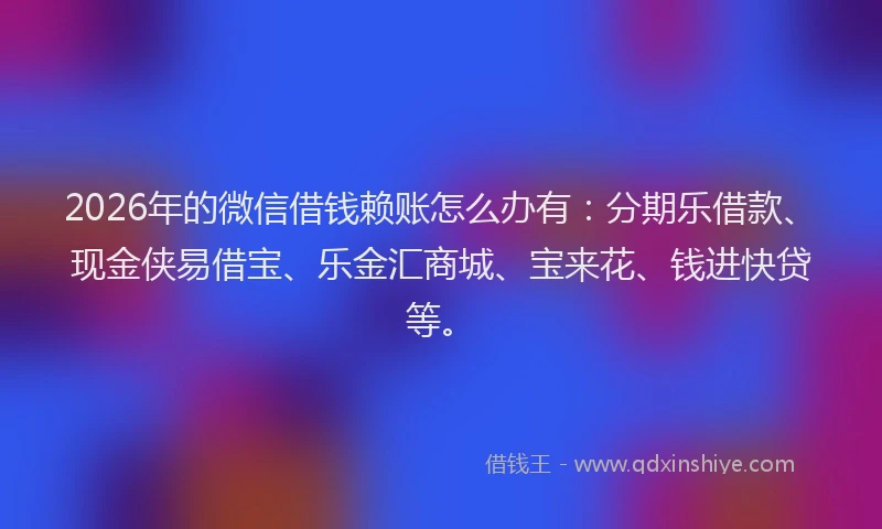 2026年的微信借钱赖账怎么办有：分期乐借款、现金侠易借宝、乐金汇商城、宝来花、钱进快贷等。
