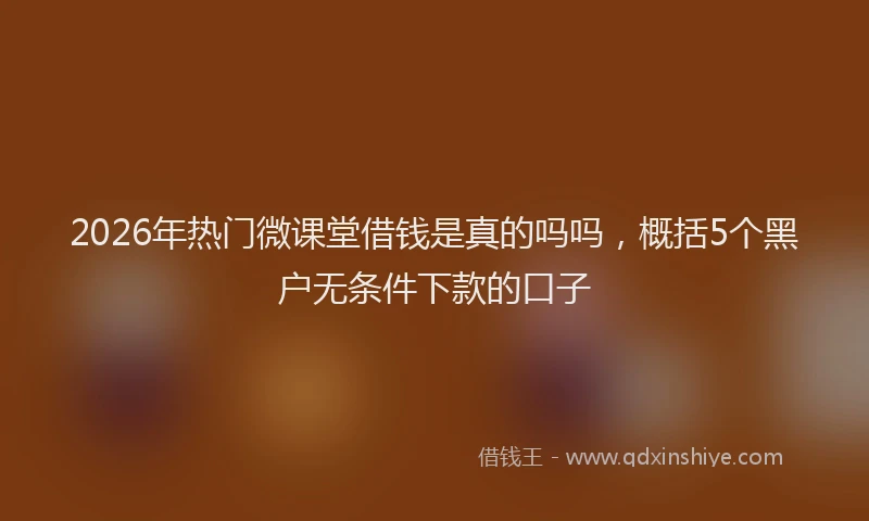 2026年热门微课堂借钱是真的吗吗，概括5个黑户无条件下款的口子