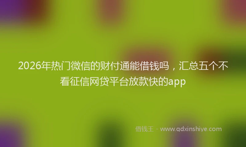 2026年热门微信的财付通能借钱吗，汇总五个不看征信网贷平台放款快的app