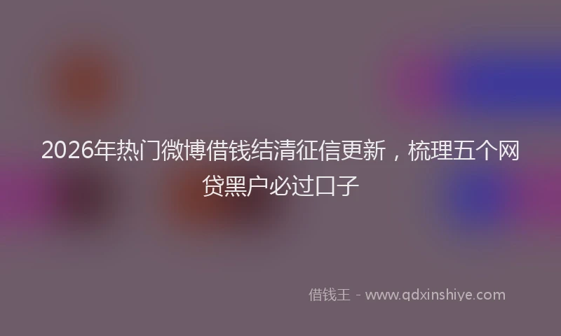 2026年热门微博借钱结清征信更新，梳理五个网贷黑户必过口子