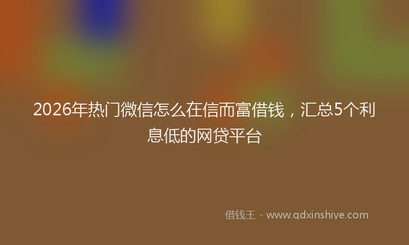 2026年热门微信怎么在信而富借钱，汇总5个利息低的网贷平台