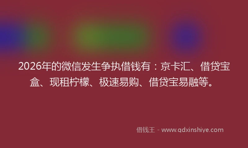 2026年的微信发生争执借钱有：京卡汇、借贷宝盒、现租柠檬、极速易购、借贷宝易融等。