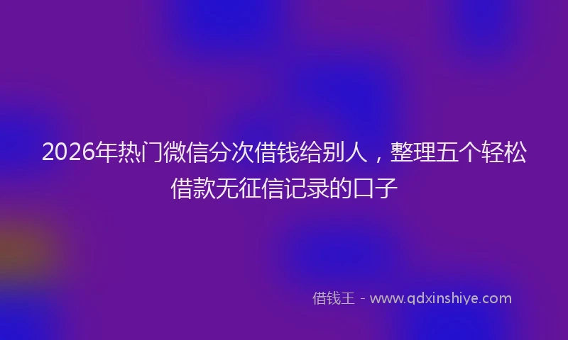 2026年热门微信分次借钱给别人，整理五个轻松借款无征信记录的口子