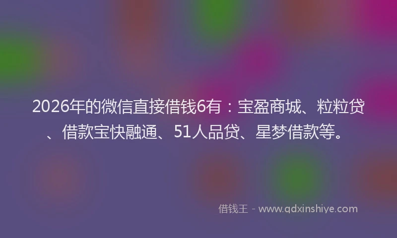 2026年的微信直接借钱6有：宝盈商城、粒粒贷、借款宝快融通、51人品贷、星梦借款等。